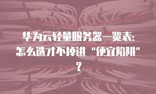 华为云轻量服务器一览表：怎么选才不掉进“便宜陷阱”？