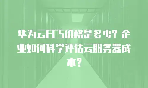 华为云ECS价格是多少？企业如何科学评估云服务器成本？
