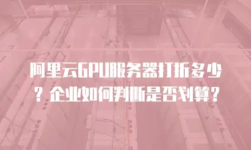 阿里云GPU服务器打折多少？企业如何判断是否划算？
