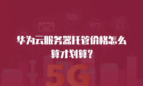 华为云服务器托管价格怎么算才划算？