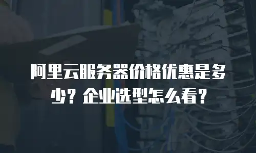 阿里云服务器价格优惠是多少？企业选型怎么看？