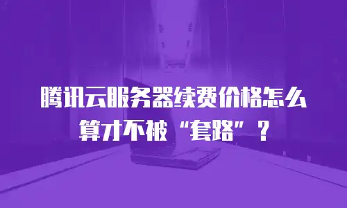 腾讯云服务器续费价格怎么算才不被&ldquo;套路&rdquo;？
