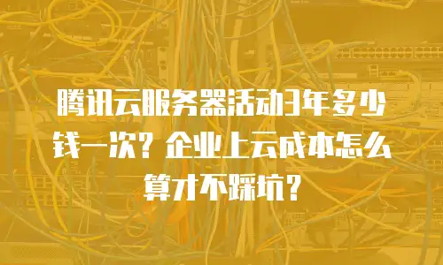 腾讯云服务器活动3年多少钱一次？企业上云成本怎么算才不踩坑？