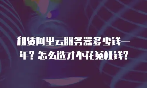 租赁阿里云服务器多少钱一年？怎么选才不花冤枉钱？
