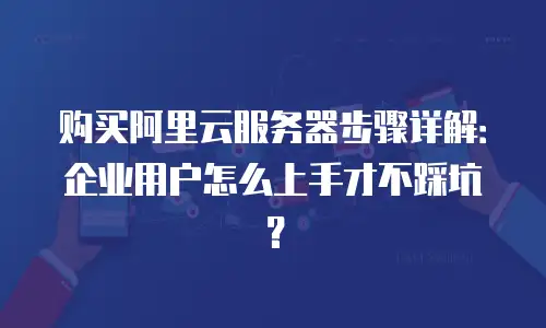 购买阿里云服务器步骤详解：企业用户怎么上手才不踩坑？