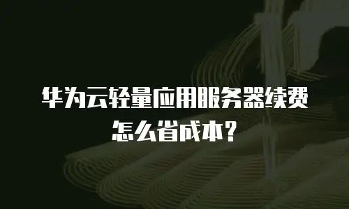 华为云轻量应用服务器续费怎么省成本？
