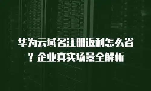 华为云域名注册返利怎么省？企业真实场景全解析