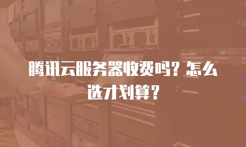 腾讯云服务器收费吗？怎么选才划算？