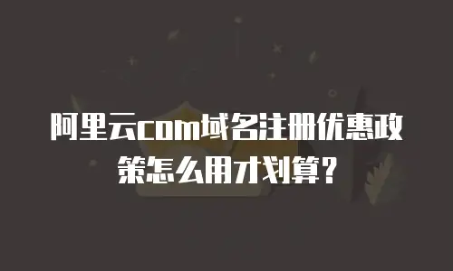 阿里云com域名注册优惠政策怎么用才划算？