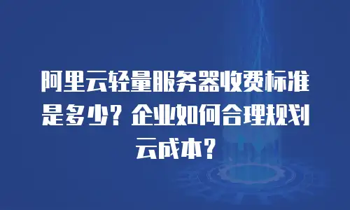 阿里云轻量服务器收费标准是多少？企业如何合理规划云成本？