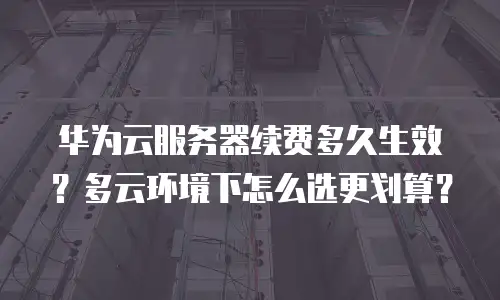 华为云服务器续费多久生效？多云环境下怎么选更划算？