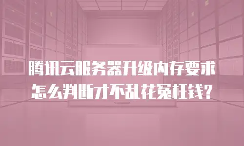 腾讯云服务器升级内存要求怎么判断才不乱花冤枉钱？