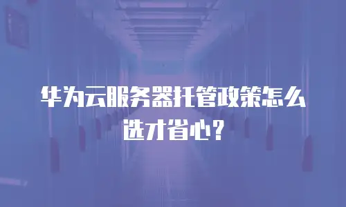 华为云服务器托管政策怎么选才省心？