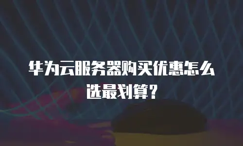 华为云服务器购买优惠怎么选最划算？