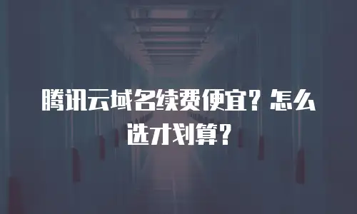 腾讯云域名续费便宜？怎么选才划算？