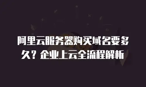 阿里云服务器购买域名要多久？企业上云全流程解析