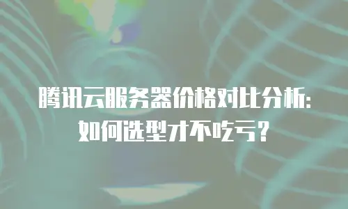 腾讯云服务器价格对比分析：如何选型才不吃亏？