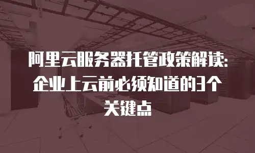 阿里云服务器托管政策解读：企业上云前必须知道的3个关键点