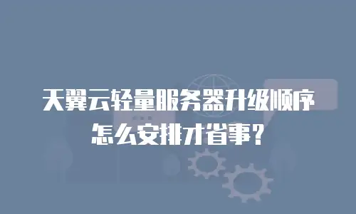 天翼云轻量服务器升级顺序怎么安排才省事？