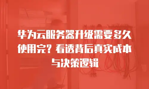 华为云服务器升级需要多久使用完？看透背后真实成本与决策逻辑
