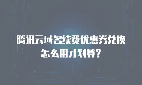 腾讯云域名续费优惠券兑换怎么用才划算？