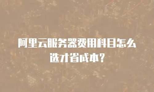阿里云服务器费用科目怎么选才省成本？