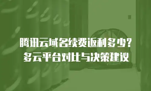 腾讯云域名续费返利多少？多云平台对比与决策建议