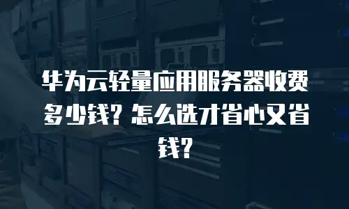 华为云轻量应用服务器收费多少钱？怎么选才省心又省钱？