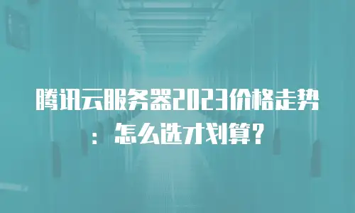 腾讯云服务器2023价格走势：怎么选才划算？