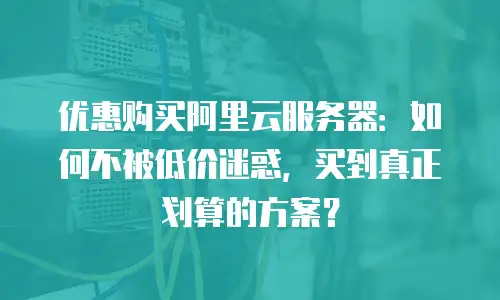 优惠购买阿里云服务器：如何不被低价迷惑，买到真正划算的方案？