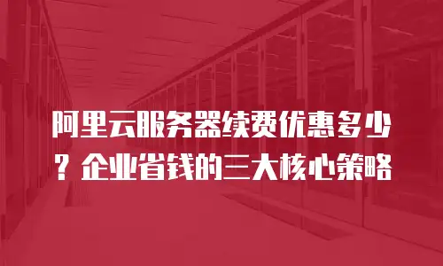 阿里云服务器续费优惠多少？企业省钱的三大核心策略