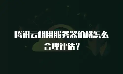 腾讯云租用服务器价格怎么合理评估？