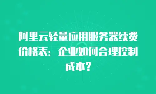 阿里云轻量应用服务器续费价格表：企业如何合理控制成本？