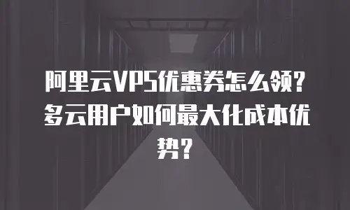 阿里云VPS优惠券怎么领？多云用户如何最大化成本优势？