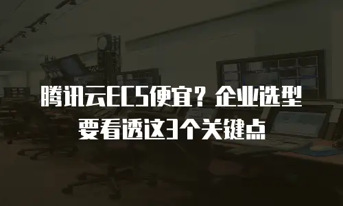 腾讯云ECS便宜？企业选型要看透这3个关键点