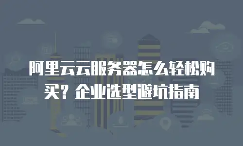 阿里云云服务器怎么轻松购买？企业选型避坑指南
