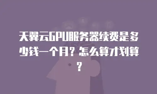 天翼云GPU服务器续费是多少钱一个月？怎么算才划算？