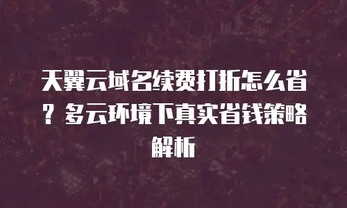 天翼云域名续费打折怎么省？多云环境下真实省钱策略解析