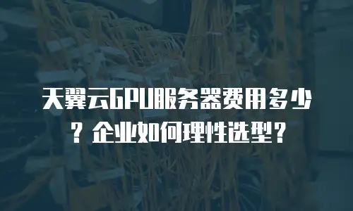 天翼云GPU服务器费用多少？企业如何理性选型？