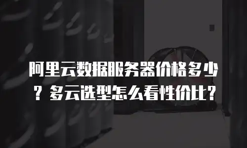 阿里云数据服务器价格多少？多云选型怎么看性价比？
