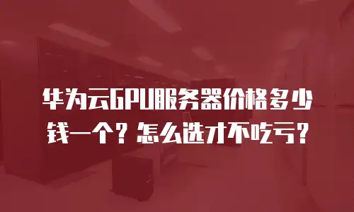 华为云GPU服务器价格多少钱一个？怎么选才不吃亏？