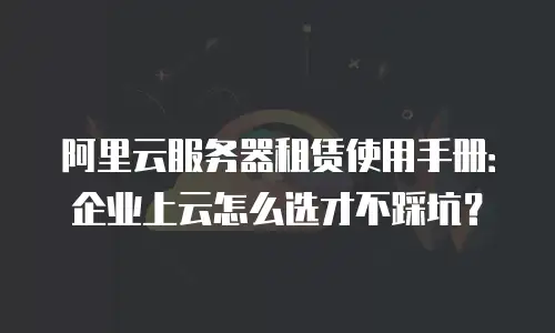 阿里云服务器租赁使用手册：企业上云怎么选才不踩坑？