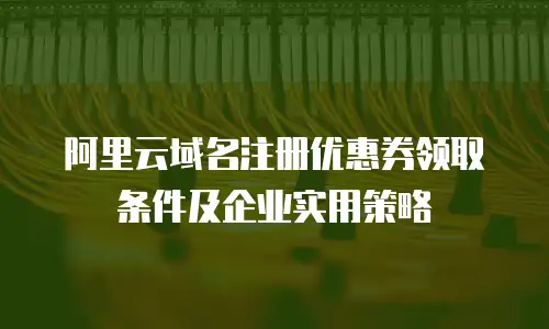 阿里云域名注册优惠券领取条件及企业实用策略