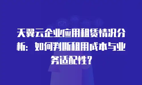 天翼云企业应用租赁情况分析：如何判断租用成本与业务适配性？