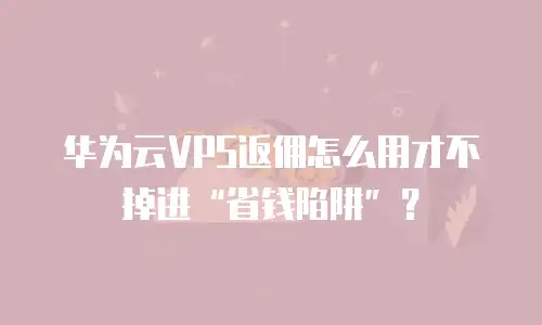 华为云VPS返佣怎么用才不掉进“省钱陷阱”？