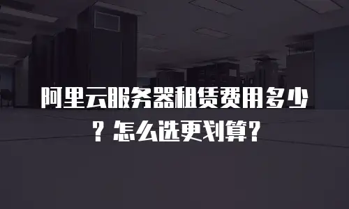 阿里云服务器租赁费用多少？怎么选更划算？
