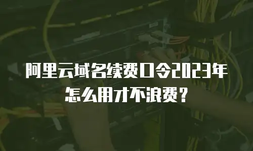 阿里云域名续费口令2023年怎么用才不浪费？