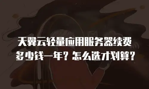 天翼云轻量应用服务器续费多少钱一年？怎么选才划算？