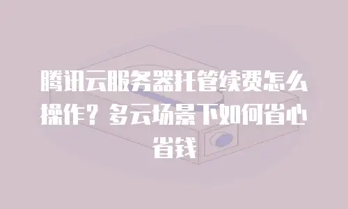 腾讯云服务器托管续费怎么操作？多云场景下如何省心省钱