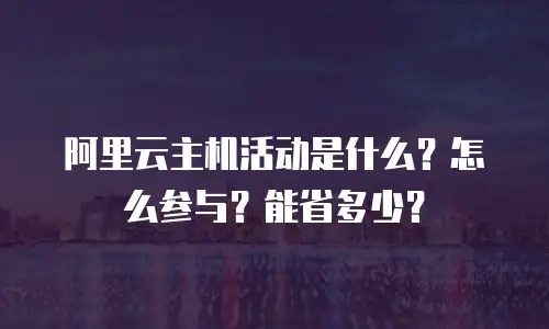阿里云主机活动是什么？怎么参与？能省多少？